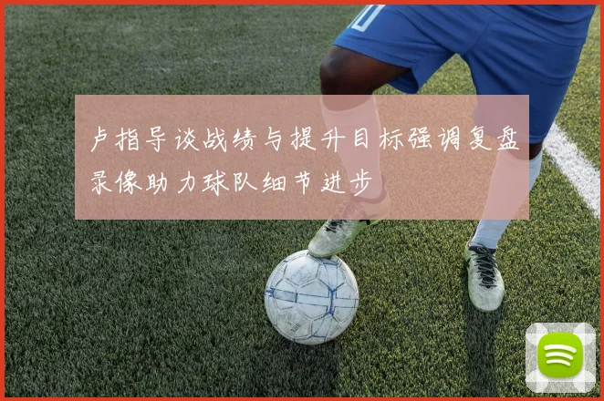 卢指导谈战绩与提升目标强调复盘录像助力球队细节进步