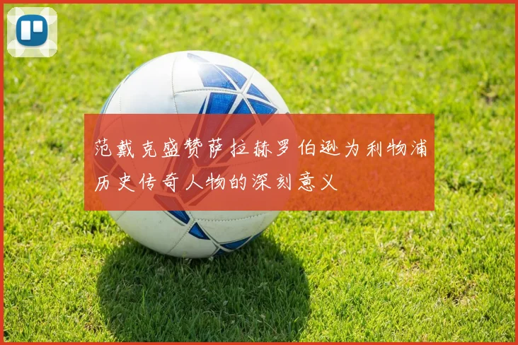 范戴克盛赞萨拉赫罗伯逊为利物浦历史传奇人物的深刻意义