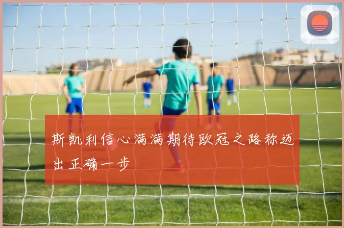 斯凯利信心满满期待欧冠之路称迈出正确一步