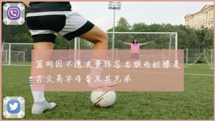 篮网因不愿浪费阵容名额而犹豫是否交易字母哥及其兄弟