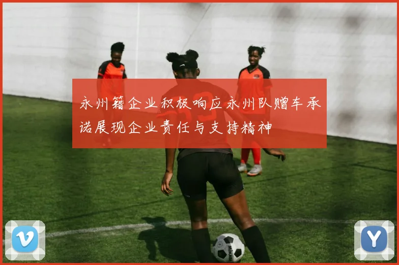 永州籍企业积极响应永州队赠车承诺展现企业责任与支持精神