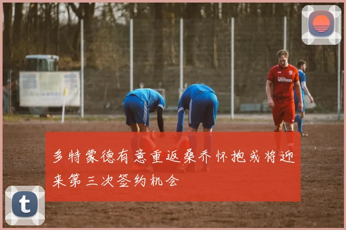 多特蒙德有意重返桑乔怀抱或将迎来第三次签约机会