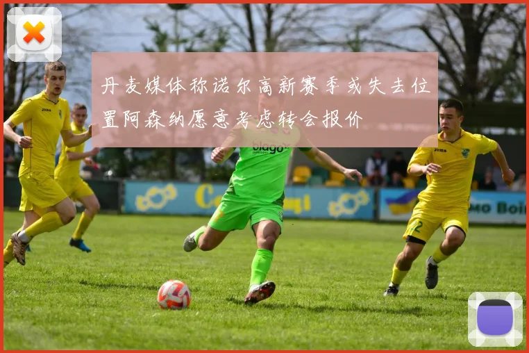 丹麦媒体称诺尔高新赛季或失去位置阿森纳愿意考虑转会报价