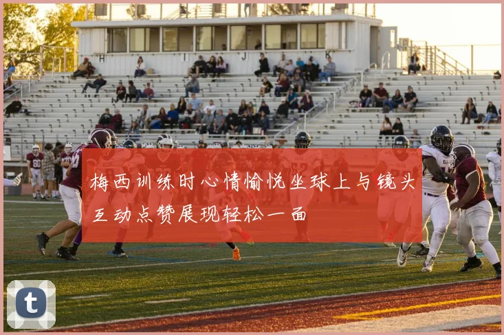 梅西训练时心情愉悦坐球上与镜头互动点赞展现轻松一面
