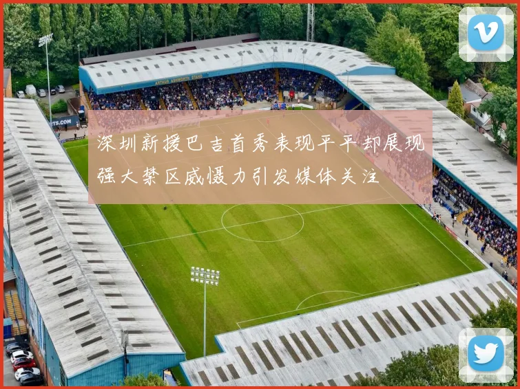 深圳新援巴吉首秀表现平平却展现强大禁区威慑力引发媒体关注