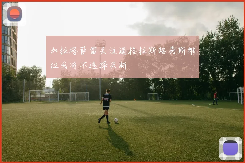 加拉塔萨雷关注道格拉斯路易斯维拉或将不选择买断