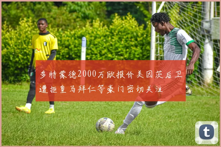 多特蒙德2000万欧报价美因茨后卫遭拒皇马拜仁等豪门密切关注