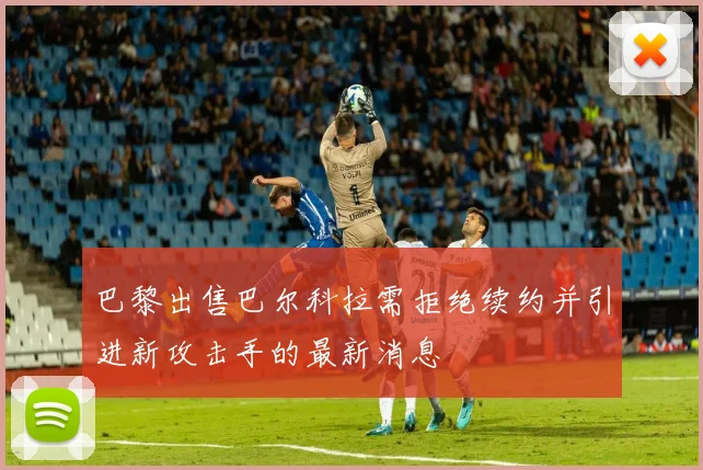 巴黎出售巴尔科拉需拒绝续约并引进新攻击手的最新消息