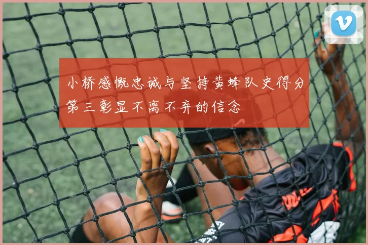 小桥感慨忠诚与坚持黄蜂队史得分第三彰显不离不弃的信念