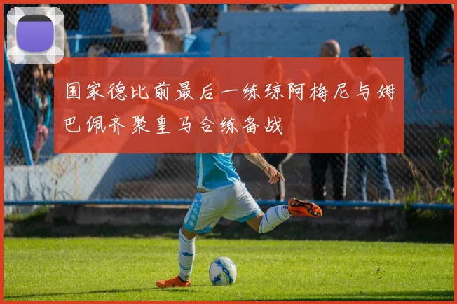 国家德比前最后一练琼阿梅尼与姆巴佩齐聚皇马合练备战