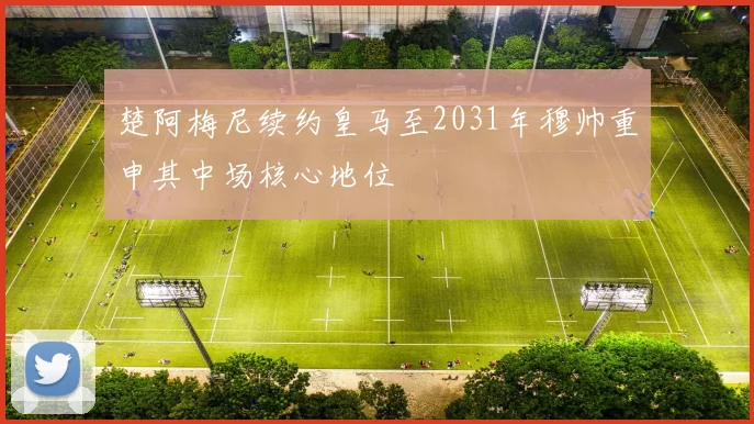 楚阿梅尼续约皇马至2031年穆帅重申其中场核心地位