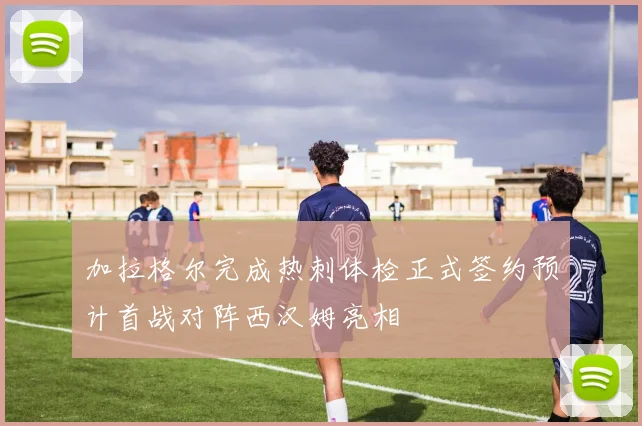 加拉格尔完成热刺体检正式签约预计首战对阵西汉姆亮相