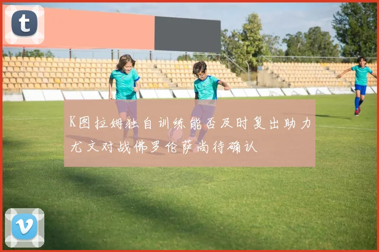 K图拉姆独自训练能否及时复出助力尤文对战佛罗伦萨尚待确认